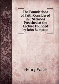The Foundations of Faith Considered in 8 Sermons Preached at the Lecture Founded by John Bampton