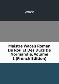 Maistre Wace's Roman De Rou Et Des Ducs De Normandie, Volume 1 (French Edition)
