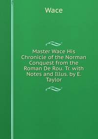 Master Wace His Chronicle of the Norman Conquest from the Roman De Rou. Tr. with Notes and Illus. by E. Taylor