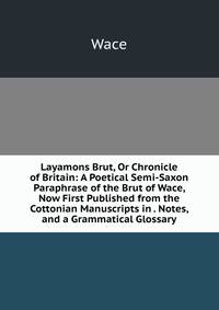 Layamons Brut, Or Chronicle of Britain: A Poetical Semi-Saxon Paraphrase of the Brut of Wace, Now First Published from the Cottonian Manuscripts in . Notes, and a Grammatical Glossary