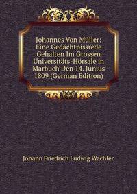 Johannes Von M?ller: Eine Ged?chtnissrede Gehalten Im Grossen Universit?ts-H?rsale in Marbuch Den 14. Junius 1809 (German Edition)