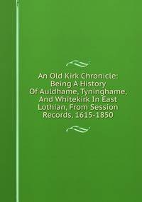 An Old Kirk Chronicle: Being A History Of Auldhame, Tyninghame, And Whitekirk In East Lothian, From Session Records, 1615-1850