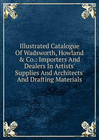 Illustrated Catalogue Of Wadsworth, Howland &amp; Co.: Importers And Dealers In Artists' Supplies And Architects' And Drafting Materials.