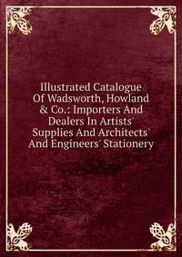 Illustrated Catalogue Of Wadsworth, Howland &amp; Co.: Importers And Dealers In Artists' Supplies And Architects' And Engineers' Stationery.