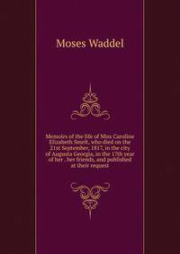 Memoirs of the life of Miss Caroline Elizabeth Smelt, who died on the 21st September, 1817, in the city of Augusta Georgia, in the 17th year of her . her friends, and published at their request