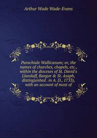 Parochiale Wallicanum; or, the names of churches, chapels, etc., within the dioceses of St. David's Llandaff, Bangor &amp; St. Asaph, distinguished . in A. D., 1733), with an account of most of