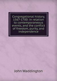 Congregational history, 1567-1700: in relation to contemporaneous events, and the conflict of freedom, purity, and independence