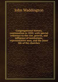Congregational history, continuation to 1850: with special reference to the rise, growth, and influence of institutions, representative men, and the inner life of the churches