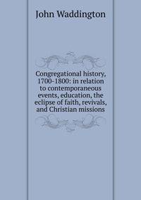 Congregational history, 1700-1800: in relation to contemporaneous events, education, the eclipse of faith, revivals, and Christian missions