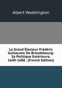 Le Grand ?lecteur Fr?d?ric Guillaume De Brandebourg: Sa Politique Ext?rieure, 1640-1688 . (French Edition)