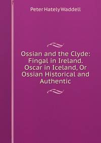 Ossian and the Clyde: Fingal in Ireland. Oscar in Iceland, Or Ossian Historical and Authentic