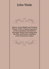History of the Middle and Working Classes: With a Popular Expositon of the Economical and Political Principles Which Have Influenced the Past and Present Condition of the Industrious Orders