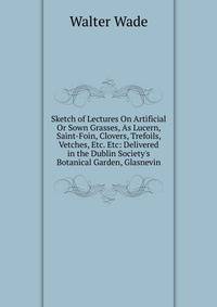 Sketch of Lectures On Artificial Or Sown Grasses, As Lucern, Saint-Foin, Clovers, Trefoils, Vetches, Etc. Etc: Delivered in the Dublin Society's Botanical Garden, Glasnevin