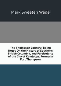 The Thompson Country: Being Notes On the History of Southern British Columbia, and Particularly of the City of Kamloops, Formerly Fort Thompson