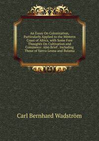 An Essay On Colonization, Particularly Applied to the Western Coast of Africa, with Some Free Thoughts On Cultivation and Commerce: Also Brief . Including Those of Sierra Leona and Bulama