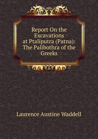 Report On the Excavations at Ptaliputra (Patna): The Palibothra of the Greeks
