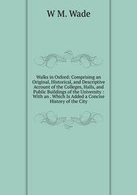 Walks in Oxford: Comprising an Original, Historical, and Descriptive Account of the Colleges, Halls, and Public Buildings of the University : With an . Which Is Added a Concise History of the City