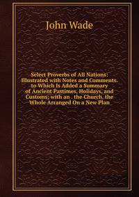 Select Proverbs of All Nations: Illustrated with Notes and Comments. to Which Is Added a Summary of Ancient Pastimes, Holidays, and Customs; with an . the Church. the Whole Arranged On a New Plan