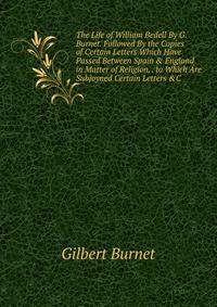 The Life of William Bedell By G. Burnet. Followed By the Copies of Certain Letters Which Have Passed Between Spain &amp; England in Matter of Religion, . to Which Are Subjoyned Certain Letters &amp;C