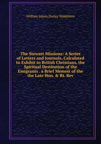 The Stewart Missions: A Series of Letters and Journals, Calculated to Exhibit to British Christians, the Spiritual Destitution of the Emigrants . a Brief Memoir of the the Late Hon. &amp; Rt. Rev