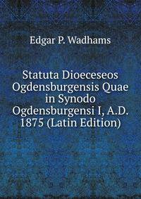 Statuta Dioeceseos Ogdensburgensis Quae in Synodo Ogdensburgensi I, A.D. 1875 (Latin Edition)