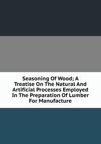 Seasoning Of Wood; A Treatise On The Natural And Artificial Processes Employed In The Preparation Of Lumber For Manufacture