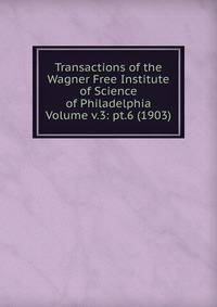Transactions of the Wagner Free Institute of Science of Philadelphia Volume v.3: pt.6 (1903)