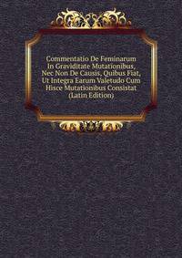Commentatio De Feminarum In Graviditate Mutationibus, Nec Non De Causis, Quibus Fiat, Ut Integra Earum Valetudo Cum Hisce Mutationibus Consistat (Latin Edition)