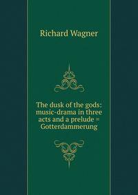The dusk of the gods: music-drama in three acts and a prelude = Gotterdammerung