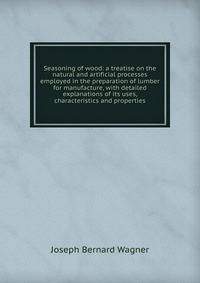 Seasoning of wood: a treatise on the natural and artificial processes employed in the preparation of lumber for manufacture, with detailed explanations of its uses, characteristics and properties