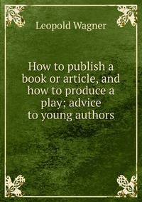 How to publish a book or article, and how to produce a play; advice to young authors