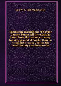 Tombstone inscriptions of Snyder County, Penna. All the epitaphs taken from the markers in every burying ground of Snyder County. A complete record . before the revolutionary war down to the