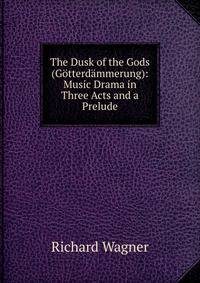The Dusk of the Gods (G?tterd?mmerung): Music Drama in Three Acts and a Prelude