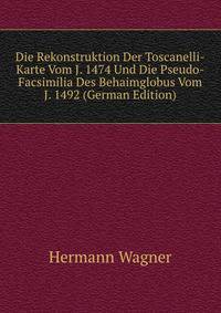 Die Rekonstruktion Der Toscanelli-Karte Vom J. 1474 Und Die Pseudo-Facsimilia Des Behaimglobus Vom J. 1492 (German Edition)