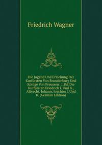 Die Jugend Und Erziehung Der Kurf?rsten Von Brandenburg Und K?nige Von Preussen: 1.Bd. Die Kurf?rsten Friedrich I. Und Ii., Albrecht, Johann, Joachim I. Und Ii. (German Edition)