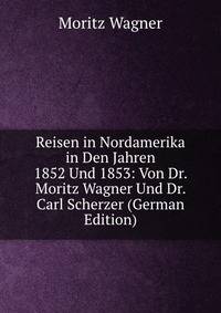 Reisen in Nordamerika in Den Jahren 1852 Und 1853: Von Dr. Moritz Wagner Und Dr. Carl Scherzer (German Edition)