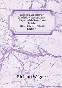 Richard Wagner an Mathilde Wesendonk: Tagebuchbl?tter Und Briefe, 1853-1871 (German Edition)