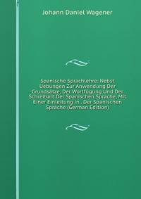 Spanische Sprachlehre: Nebst Uebungen Zur Anwendung Der Grunds?tze, Der Wortf?gung Und Der Schreibart Der Spanischen Sprache, Mit Einer Einleitung in . Der Spanischen Sprache (German Edition)