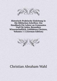 Historisch-Praktische Einleitung in Die Biblischen Schriften: Ein Handbuch F?r Lehrer an Gymnasien Und F?r Jeden, Besonders Wissenschaftlich, Gebildeten Christen, Volumes 1-2 (German Edition)