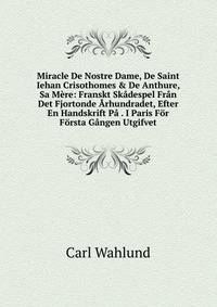 Miracle De Nostre Dame, De Saint Iehan Crisothomes &amp; De Anthure, Sa M?re: Franskt Sk?despel Fr?n Det Fjortonde ?rhundradet, Efter En Handskrift P? . I Paris F?r F?rsta G?ngen Utgifvet