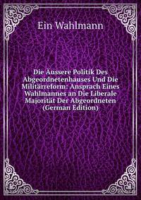 Die ?ussere Politik Des Abgeordnetenhauses Und Die Milit?rreform: Ansprach Eines Wahlmannes an Die Liberale Majorit?t Der Abgeordneten (German Edition)