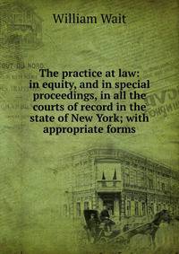 The practice at law: in equity, and in special proceedings, in all the courts of record in the state of New York; with appropriate forms