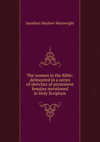The women in the Bible: delineated in a series of sketches of prominent females mentioned in Holy Scripture