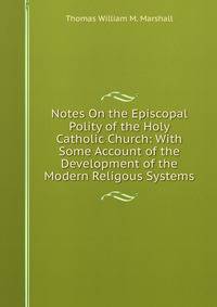 Notes On the Episcopal Polity of the Holy Catholic Church: With Some Account of the Development of the Modern Religous Systems