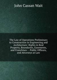 The Law of Operations Preliminary to Construction in Engineering and Architecture: Rights in Real Property, Boundaries, Easements, and Franchises : . Public Officers, and Attorneys at Law