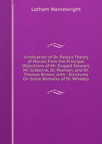 Vindication of Dr. Paley's Theory of Morals from the Principal Objections of Mr. Dugald Stewart, Mr. Gisborne, Dr. Pearson, and Dr. Thomas Brown; with . Strictures On Some Remarks of Dr. Whately
