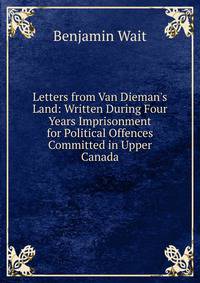 Letters from Van Dieman's Land: Written During Four Years Imprisonment for Political Offences Committed in Upper Canada