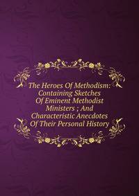 The Heroes Of Methodism: Containing Sketches Of Eminent Methodist Ministers ; And Characteristic Anecdotes Of Their Personal History.