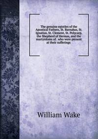 The genuine epistles of the Apostical Fathers, St. Barnabas, St. Ignatius, St. Clement, St. Polycarp, the Shepherd of Hermas, and the martyrdoms of . who were present at their sufferings .