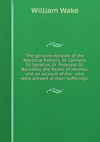 The genuine epistles of the Apostical Fathers, St. Clement, St. Ignatius, St. Polycarp, St. Barnabas, the Pastro of Hermas, and an account of the . who were present at their sufferings .